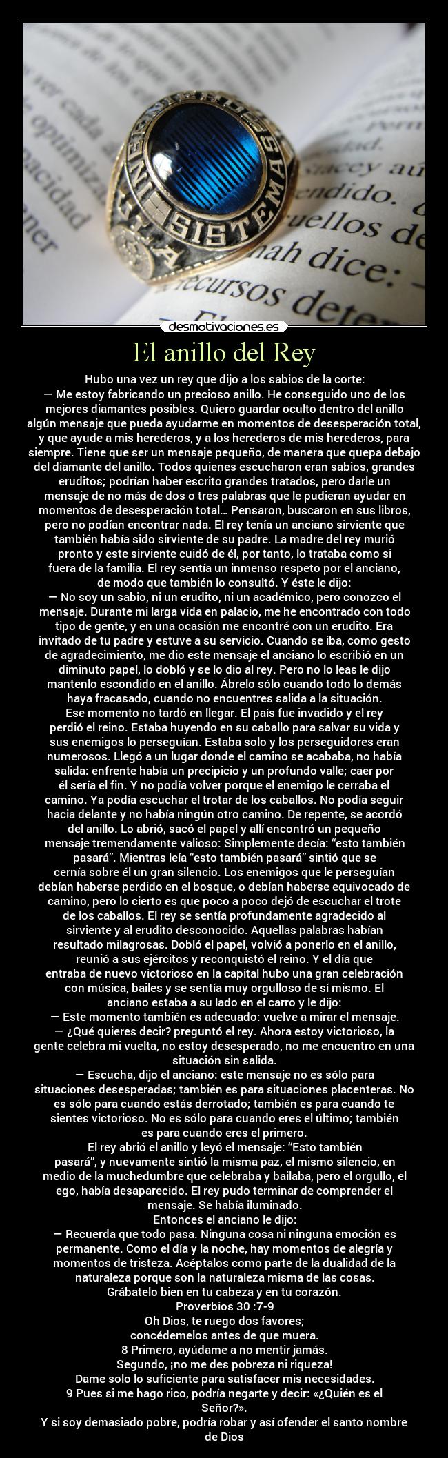 El anillo del Rey - Hubo una vez un rey que dijo a los sabios de la corte:
— Me estoy fabricando un precioso anillo. He conseguido uno de los
mejores diamantes posibles. Quiero guardar oculto dentro del anillo
algún mensaje que pueda ayudarme en momentos de desesperación total,
y que ayude a mis herederos, y a los herederos de mis herederos, para
siempre. Tiene que ser un mensaje pequeño, de manera que quepa debajo
del diamante del anillo. Todos quienes escucharon eran sabios, grandes
eruditos; podrían haber escrito grandes tratados, pero darle un
mensaje de no más de dos o tres palabras que le pudieran ayudar en
momentos de desesperación total… Pensaron, buscaron en sus libros,
pero no podían encontrar nada. El rey tenía un anciano sirviente que
también había sido sirviente de su padre. La madre del rey murió
pronto y este sirviente cuidó de él, por tanto, lo trataba como si
fuera de la familia. El rey sentía un inmenso respeto por el anciano,
de modo que también lo consultó. Y éste le dijo:
— No soy un sabio, ni un erudito, ni un académico, pero conozco el
mensaje. Durante mi larga vida en palacio, me he encontrado con todo
tipo de gente, y en una ocasión me encontré con un erudito. Era
invitado de tu padre y estuve a su servicio. Cuando se iba, como gesto
de agradecimiento, me dio este mensaje el anciano lo escribió en un
diminuto papel, lo dobló y se lo dio al rey. Pero no lo leas le dijo
mantenlo escondido en el anillo. Ábrelo sólo cuando todo lo demás
haya fracasado, cuando no encuentres salida a la situación.
Ese momento no tardó en llegar. El país fue invadido y el rey
perdió el reino. Estaba huyendo en su caballo para salvar su vida y
sus enemigos lo perseguían. Estaba solo y los perseguidores eran
numerosos. Llegó a un lugar donde el camino se acababa, no había
salida: enfrente había un precipicio y un profundo valle; caer por
él sería el fin. Y no podía volver porque el enemigo le cerraba el
camino. Ya podía escuchar el trotar de los caballos. No podía seguir
hacia delante y no había ningún otro camino. De repente, se acordó
del anillo. Lo abrió, sacó el papel y allí encontró un pequeño
mensaje tremendamente valioso: Simplemente decía: “esto también
pasará”. Mientras leía “esto también pasará” sintió que se
cernía sobre él un gran silencio. Los enemigos que le perseguían
debían haberse perdido en el bosque, o debían haberse equivocado de
camino, pero lo cierto es que poco a poco dejó de escuchar el trote
de los caballos. El rey se sentía profundamente agradecido al
sirviente y al erudito desconocido. Aquellas palabras habían
resultado milagrosas. Dobló el papel, volvió a ponerlo en el anillo,
reunió a sus ejércitos y reconquistó el reino. Y el día que
entraba de nuevo victorioso en la capital hubo una gran celebración
con música, bailes y se sentía muy orgulloso de sí mismo. El
anciano estaba a su lado en el carro y le dijo:
— Este momento también es adecuado: vuelve a mirar el mensaje.
— ¿Qué quieres decir? preguntó el rey. Ahora estoy victorioso, la
gente celebra mi vuelta, no estoy desesperado, no me encuentro en una
situación sin salida.
— Escucha, dijo el anciano: este mensaje no es sólo para
situaciones desesperadas; también es para situaciones placenteras. No
es sólo para cuando estás derrotado; también es para cuando te
sientes victorioso. No es sólo para cuando eres el último; también
es para cuando eres el primero.
El rey abrió el anillo y leyó el mensaje: “Esto también
pasará”, y nuevamente sintió la misma paz, el mismo silencio, en
medio de la muchedumbre que celebraba y bailaba, pero el orgullo, el
ego, había desaparecido. El rey pudo terminar de comprender el
mensaje. Se había iluminado.
Entonces el anciano le dijo:
— Recuerda que todo pasa. Ninguna cosa ni ninguna emoción es
permanente. Como el día y la noche, hay momentos de alegría y
momentos de tristeza. Acéptalos como parte de la dualidad de la
naturaleza porque son la naturaleza misma de las cosas.
Grábatelo bien en tu cabeza y en tu corazón.
Proverbios 30 :7-9
Oh Dios, te ruego dos favores;
concédemelos antes de que muera.
8 Primero, ayúdame a no mentir jamás.
Segundo, ¡no me des pobreza ni riqueza!
Dame solo lo suficiente para satisfacer mis necesidades.
9 Pues si me hago rico, podría negarte y decir: «¿Quién es el
Señor?».
Y si soy demasiado pobre, podría robar y así ofender el santo nombre
de Dios