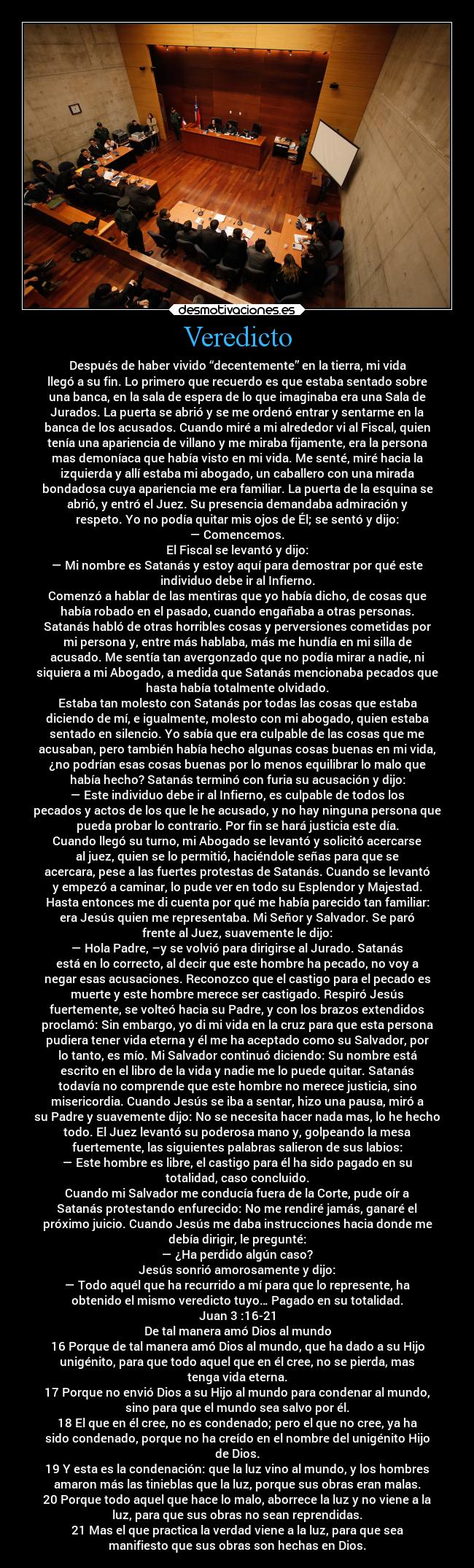 Veredicto - Después de haber vivido “decentemente” en la tierra, mi vida
llegó a su fin. Lo primero que recuerdo es que estaba sentado sobre
una banca, en la sala de espera de lo que imaginaba era una Sala de
Jurados. La puerta se abrió y se me ordenó entrar y sentarme en la
banca de los acusados. Cuando miré a mi alrededor vi al Fiscal, quien
tenía una apariencia de villano y me miraba fijamente, era la persona
mas demoníaca que había visto en mi vida. Me senté, miré hacia la
izquierda y allí estaba mi abogado, un caballero con una mirada
bondadosa cuya apariencia me era familiar. La puerta de la esquina se
abrió, y entró el Juez. Su presencia demandaba admiración y
respeto. Yo no podía quitar mis ojos de Él; se sentó y dijo:
— Comencemos.
El Fiscal se levantó y dijo:
— Mi nombre es Satanás y estoy aquí para demostrar por qué este
individuo debe ir al Infierno.
Comenzó a hablar de las mentiras que yo había dicho, de cosas que
había robado en el pasado, cuando engañaba a otras personas.
Satanás habló de otras horribles cosas y perversiones cometidas por
mi persona y, entre más hablaba, más me hundía en mi silla de
acusado. Me sentía tan avergonzado que no podía mirar a nadie, ni
siquiera a mi Abogado, a medida que Satanás mencionaba pecados que
hasta había totalmente olvidado.
Estaba tan molesto con Satanás por todas las cosas que estaba
diciendo de mí, e igualmente, molesto con mi abogado, quien estaba
sentado en silencio. Yo sabía que era culpable de las cosas que me
acusaban, pero también había hecho algunas cosas buenas en mi vida,
¿no podrían esas cosas buenas por lo menos equilibrar lo malo que
había hecho? Satanás terminó con furia su acusación y dijo:
— Este individuo debe ir al Infierno, es culpable de todos los
pecados y actos de los que le he acusado, y no hay ninguna persona que
pueda probar lo contrario. Por fin se hará justicia este día.
Cuando llegó su turno, mi Abogado se levantó y solicitó acercarse
al juez, quien se lo permitió, haciéndole señas para que se
acercara, pese a las fuertes protestas de Satanás. Cuando se levantó
y empezó a caminar, lo pude ver en todo su Esplendor y Majestad.
Hasta entonces me di cuenta por qué me había parecido tan familiar:
era Jesús quien me representaba. Mi Señor y Salvador. Se paró
frente al Juez, suavemente le dijo:
— Hola Padre, –y se volvió para dirigirse al Jurado. Satanás
está en lo correcto, al decir que este hombre ha pecado, no voy a
negar esas acusaciones. Reconozco que el castigo para el pecado es
muerte y este hombre merece ser castigado. Respiró Jesús
fuertemente, se volteó hacia su Padre, y con los brazos extendidos
proclamó: Sin embargo, yo di mi vida en la cruz para que esta persona
pudiera tener vida eterna y él me ha aceptado como su Salvador, por
lo tanto, es mío. Mi Salvador continuó diciendo: Su nombre está
escrito en el libro de la vida y nadie me lo puede quitar. Satanás
todavía no comprende que este hombre no merece justicia, sino
misericordia. Cuando Jesús se iba a sentar, hizo una pausa, miró a
su Padre y suavemente dijo: No se necesita hacer nada mas, lo he hecho
todo. El Juez levantó su poderosa mano y, golpeando la mesa
fuertemente, las siguientes palabras salieron de sus labios:
— Este hombre es libre, el castigo para él ha sido pagado en su
totalidad, caso concluido.
Cuando mi Salvador me conducía fuera de la Corte, pude oír a
Satanás protestando enfurecido: No me rendiré jamás, ganaré el
próximo juicio. Cuando Jesús me daba instrucciones hacia donde me
debía dirigir, le pregunté:
— ¿Ha perdido algún caso?
Jesús sonrió amorosamente y dijo:
— Todo aquél que ha recurrido a mí para que lo represente, ha
obtenido el mismo veredicto tuyo… Pagado en su totalidad.
Juan 3 :16-21
De tal manera amó Dios al mundo
16 Porque de tal manera amó Dios al mundo, que ha dado a su Hijo
unigénito, para que todo aquel que en él cree, no se pierda, mas
tenga vida eterna.
17 Porque no envió Dios a su Hijo al mundo para condenar al mundo,
sino para que el mundo sea salvo por él.
18 El que en él cree, no es condenado; pero el que no cree, ya ha
sido condenado, porque no ha creído en el nombre del unigénito Hijo
de Dios.
19 Y esta es la condenación: que la luz vino al mundo, y los hombres
amaron más las tinieblas que la luz, porque sus obras eran malas.
20 Porque todo aquel que hace lo malo, aborrece la luz y no viene a la
luz, para que sus obras no sean reprendidas.
21 Mas el que practica la verdad viene a la luz, para que sea
manifiesto que sus obras son hechas en Dios.