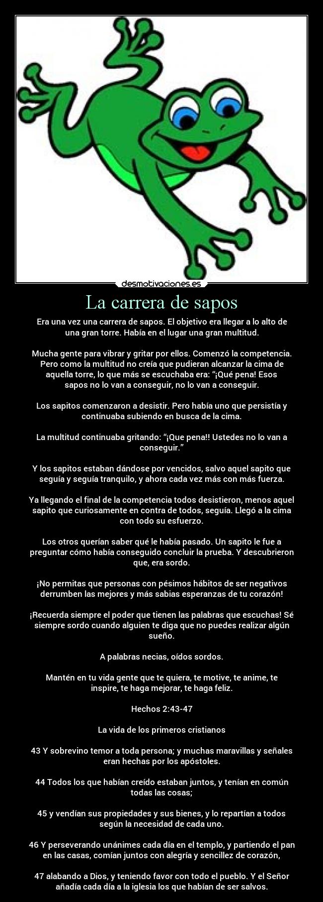 La carrera de sapos - Era una vez una carrera de sapos. El objetivo era llegar a lo alto de
una gran torre. Había en el lugar una gran multitud.

Mucha gente para vibrar y gritar por ellos. Comenzó la competencia.
Pero como la multitud no creía que pudieran alcanzar la cima de
aquella torre, lo que más se escuchaba era: “¡Qué pena! Esos
sapos no lo van a conseguir, no lo van a conseguir.

Los sapitos comenzaron a desistir. Pero había uno que persistía y
continuaba subiendo en busca de la cima.

La multitud continuaba gritando: “¡Que pena!! Ustedes no lo van a
conseguir.”

Y los sapitos estaban dándose por vencidos, salvo aquel sapito que
seguía y seguía tranquilo, y ahora cada vez más con más fuerza.

Ya llegando el final de la competencia todos desistieron, menos aquel
sapito que curiosamente en contra de todos, seguía. Llegó a la cima
con todo su esfuerzo.

Los otros querían saber qué le había pasado. Un sapito le fue a
preguntar cómo había conseguido concluir la prueba. Y descubrieron
que, era sordo.

¡No permitas que personas con pésimos hábitos de ser negativos
derrumben las mejores y más sabias esperanzas de tu corazón!

¡Recuerda siempre el poder que tienen las palabras que escuchas! Sé
siempre sordo cuando alguien te diga que no puedes realizar algún
sueño.

A palabras necias, oídos sordos.

Mantén en tu vida gente que te quiera, te motive, te anime, te
inspire, te haga mejorar, te haga feliz.

Hechos 2:43-47

La vida de los primeros cristianos

43 Y sobrevino temor a toda persona; y muchas maravillas y señales
eran hechas por los apóstoles.

44 Todos los que habían creído estaban juntos, y tenían en común
todas las cosas;

45 y vendían sus propiedades y sus bienes, y lo repartían a todos
según la necesidad de cada uno.

46 Y perseverando unánimes cada día en el templo, y partiendo el pan
en las casas, comían juntos con alegría y sencillez de corazón,

47 alabando a Dios, y teniendo favor con todo el pueblo. Y el Señor
añadía cada día a la iglesia los que habían de ser salvos.