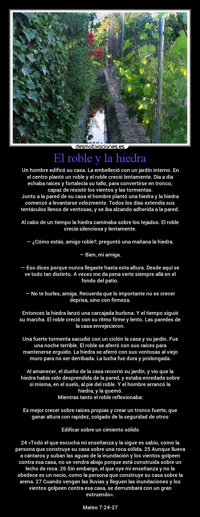 El roble y la hiedra - Un hombre edificó su casa. La embelleció con un jardín interno. En
el centro plantó un roble y el roble creció lentamente. Día a día
echaba raíces y fortalecía su tallo, para convertirse en tronco,
capaz de resistir los vientos y las tormentas.
Junto a la pared de su casa el hombre plantó una hiedra y la hiedra
comenzó a levantarse velozmente. Todos los días extendía sus
tentáculos llenos de ventosas, y se iba alzando adherida a la pared.

Al cabo de un tiempo la hiedra caminaba sobre los tejados. El roble
crecía silenciosa y lentamente.

— ¿Cómo estás, amigo roble?, preguntó una mañana la hiedra.

— Bien, mi amiga.

— Eso dices porque nunca llegaste hasta esta altura. Desde aquí se
ve todo tan distinto. A veces me da pena verte siempre allá en el
fondo del patio.

— No te burles, amiga. Recuerda que lo importante no es crecer
deprisa, sino con firmeza.

Entonces la hiedra lanzó una carcajada burlona. Y el tiempo siguió
su marcha. El roble creció con su ritmo firme y lento. Las paredes de
la casa envejecieron.

Una fuerte tormenta sacudió con un ciclón la casa y su jardín. Fue
una noche terrible. El roble se aferró con sus raíces para
mantenerse erguido. La hiedra se aferró con sus ventosas al viejo
muro para no ser derribada. La lucha fue dura y prolongada.

Al amanecer, el dueño de la casa recorrió su jardín, y vio que la
hiedra había sido desprendida de la pared, y estaba enredada sobre
sí misma, en el suelo, al pie del roble. Y el hombre arrancó la
hiedra, y la quemó.
Mientras tanto el roble reflexionaba:

Es mejor crecer sobre raíces propias y crear un tronco fuerte, que
ganar altura con rapidez, colgado de la seguridad de otros

Edificar sobre un cimiento sólido

24 »Todo el que escucha mi enseñanza y la sigue es sabio, como la
persona que construye su casa sobre una roca sólida. 25 Aunque llueva
a cántaros y suban las aguas de la inundación y los vientos golpeen
contra esa casa, no se vendrá abajo porque está construida sobre un
lecho de roca. 26 Sin embargo, el que oye mi enseñanza y no la
obedece es un necio, como la persona que construye su casa sobre la
arena. 27 Cuando vengan las lluvias y lleguen las inundaciones y los
vientos golpeen contra esa casa, se derrumbará con un gran
estruendo».

Mateo 7:24-27