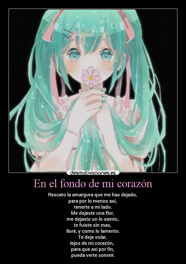 En el fondo de mi corazón - Rescato la amargura que me has dejado,
para por lo menos así,
tenerte a mi lado.
Me dejaste una flor,
me dejaste un lo siento,
te fuiste sin mas,
lloré, y como lo lamento.
Te deje volar,
lejos de mi corazón,
para que así por fin,
pueda verte sonreír.