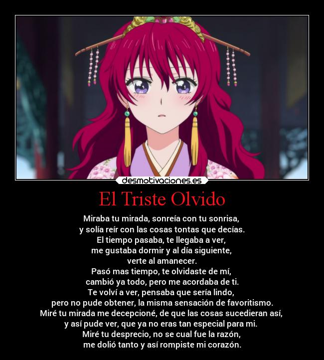 El Triste Olvido - Miraba tu mirada, sonreía con tu sonrisa,
y solía reír con las cosas tontas que decías.
El tiempo pasaba, te llegaba a ver,
me gustaba dormir y al día siguiente,
verte al amanecer.
Pasó mas tiempo, te olvidaste de mí,
cambió ya todo, pero me acordaba de ti.
Te volví a ver, pensaba que sería lindo,
pero no pude obtener, la misma sensación de favoritismo.
Miré tu mirada me decepcioné, de que las cosas sucedieran así,
y así pude ver, que ya no eras tan especial para mi.
Miré tu desprecio, no se cual fue la razón,
me dolió tanto y así rompiste mi corazón.