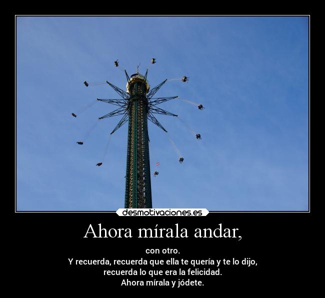 Ahora mírala andar, - con otro.
Y recuerda, recuerda que ella te quería y te lo dijo,
recuerda lo que era la felicidad.
Ahora mírala y jódete.