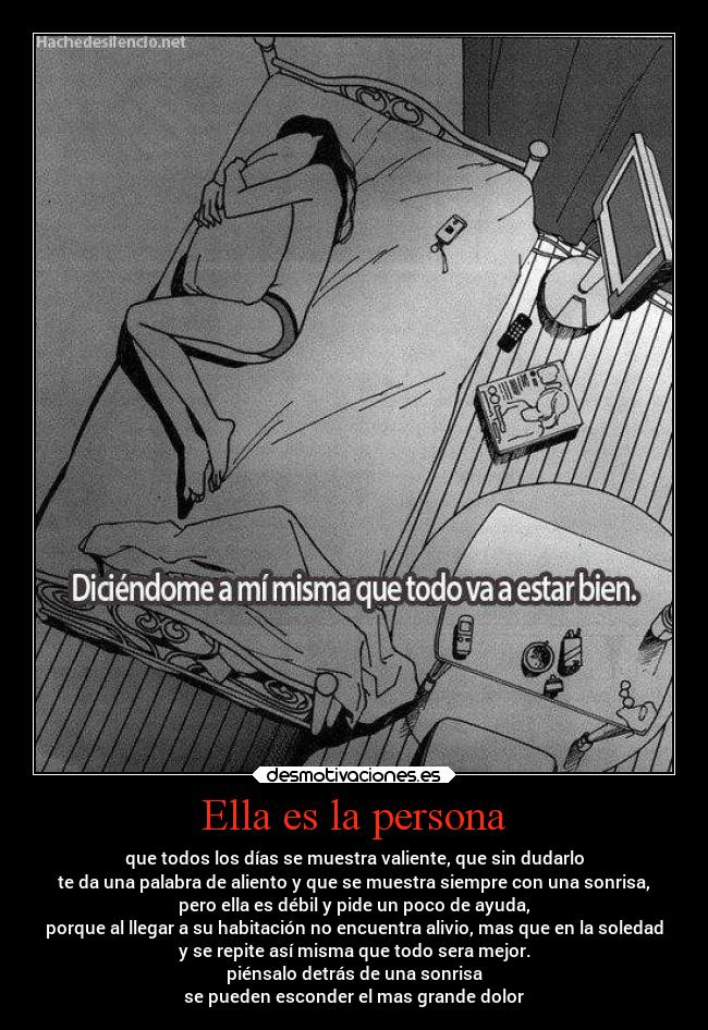 Ella es la persona - que todos los días se muestra valiente, que sin dudarlo
te da una palabra de aliento y que se muestra siempre con una sonrisa,
pero ella es débil y pide un poco de ayuda,
porque al llegar a su habitación no encuentra alivio, mas que en la soledad
y se repite así misma que todo sera mejor.
piénsalo detrás de una sonrisa
se pueden esconder el mas grande dolor