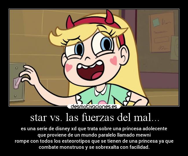 star vs. las fuerzas del mal... - es una serie de disney xd que trata sobre una princesa adolecente
que proviene de un mundo paralelo llamado mewni
rompe con todos los esteorotipos que se tienen de una princesa ya que
combate monstruos y se sobrexalta con facilidad.