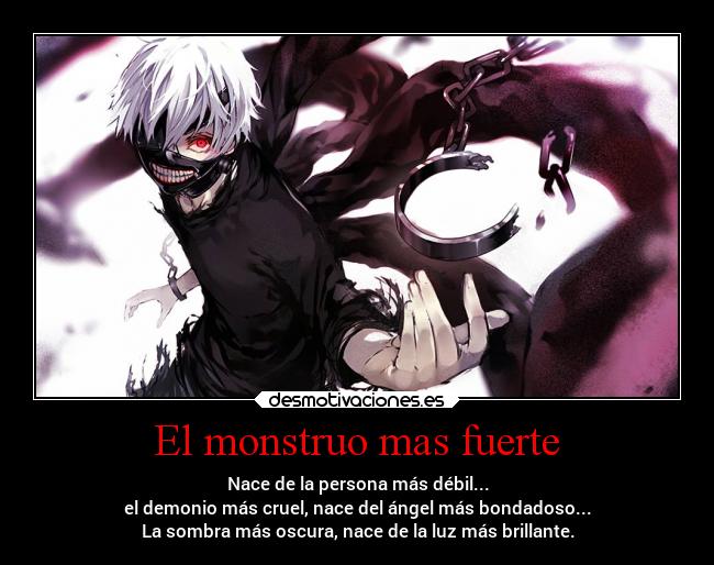El monstruo mas fuerte - Nace de la persona más débil...
el demonio más cruel, nace del ángel más bondadoso...
La sombra más oscura, nace de la luz más brillante.