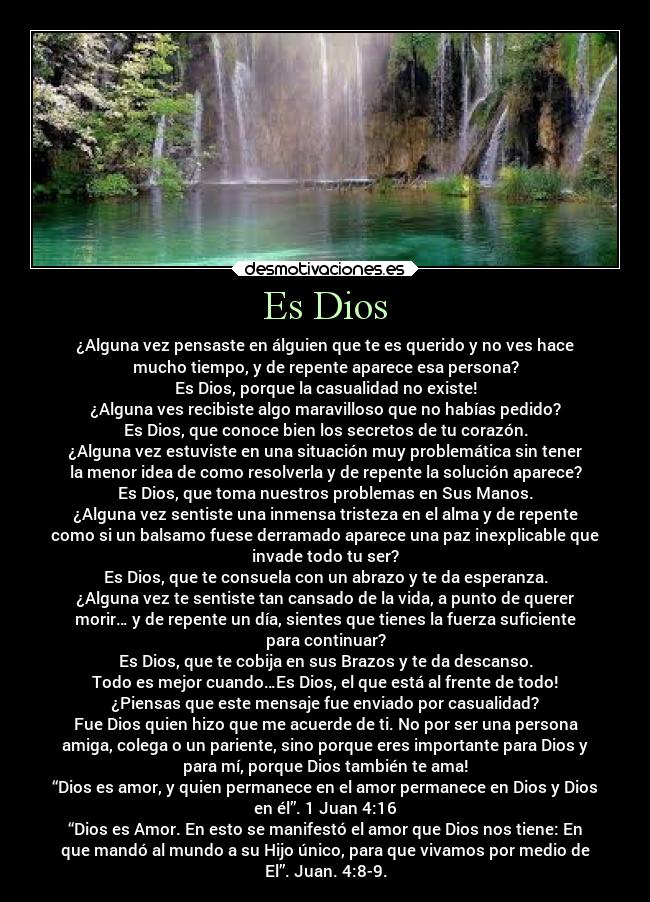 Es Dios - ¿Alguna vez pensaste en álguien que te es querido y no ves hace
mucho tiempo, y de repente aparece esa persona?
Es Dios, porque la casualidad no existe!
¿Alguna ves recibiste algo maravilloso que no habías pedido?
Es Dios, que conoce bien los secretos de tu corazón.
¿Alguna vez estuviste en una situación muy problemática sin tener
la menor idea de como resolverla y de repente la solución aparece?
Es Dios, que toma nuestros problemas en Sus Manos.
¿Alguna vez sentiste una inmensa tristeza en el alma y de repente
como si un balsamo fuese derramado aparece una paz inexplicable que
invade todo tu ser?
Es Dios, que te consuela con un abrazo y te da esperanza.
¿Alguna vez te sentiste tan cansado de la vida, a punto de querer
morir… y de repente un día, sientes que tienes la fuerza suficiente
para continuar?
Es Dios, que te cobija en sus Brazos y te da descanso.
Todo es mejor cuando…Es Dios, el que está al frente de todo!
¿Piensas que este mensaje fue enviado por casualidad?
Fue Dios quien hizo que me acuerde de ti. No por ser una persona
amiga, colega o un pariente, sino porque eres importante para Dios y
para mí, porque Dios también te ama!
“Dios es amor, y quien permanece en el amor permanece en Dios y Dios
en él”. 1 Juan 4:16
“Dios es Amor. En esto se manifestó el amor que Dios nos tiene: En
que mandó al mundo a su Hijo único, para que vivamos por medio de
El”. Juan. 4:8-9.