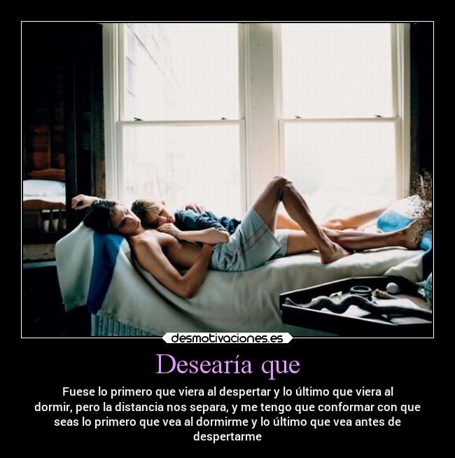 Desearía que - Fuese lo primero que viera al despertar y lo último que viera al
dormir, pero la distancia nos separa, y me tengo que conformar con que
seas lo primero que vea al dormirme y lo último que vea antes de
despertarme