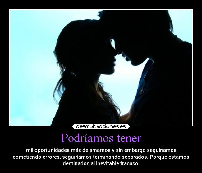 Podríamos tener - mil oportunidades más de amarnos y sin embargo seguiríamos
cometiendo errores, seguiríamos terminando separados. Porque estamos
destinados al inevitable fracaso.