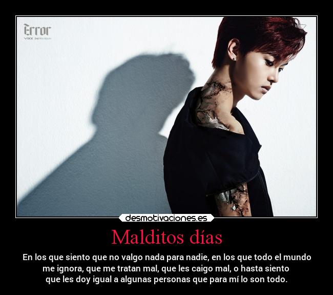 Malditos días - En los que siento que no valgo nada para nadie, en los que todo el mundo
me ignora, que me tratan mal, que les caigo mal, o hasta siento
que les doy igual a algunas personas que para mí lo son todo.