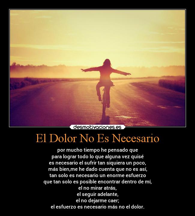 El Dolor No Es Necesario - por mucho tiempo he pensado que
para lograr todo lo que alguna vez quisé
es necesario el sufrir tan siquiera un poco,
más bien,me he dado cuenta que no es así,
tan solo es necesario un enorme esfuerzo
que tan solo es posible encontrar dentro de mí,
el no mirar atrás,
el seguir adelante,
el no dejarme caer;
el esfuerzo es necesario más no el dolor.
