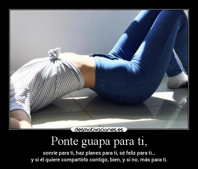 Ponte guapa para ti, - sonríe para ti, haz planes para ti, sé feliz para ti…
y si él quiere compartirlo contigo, bien, y si no, más para ti.