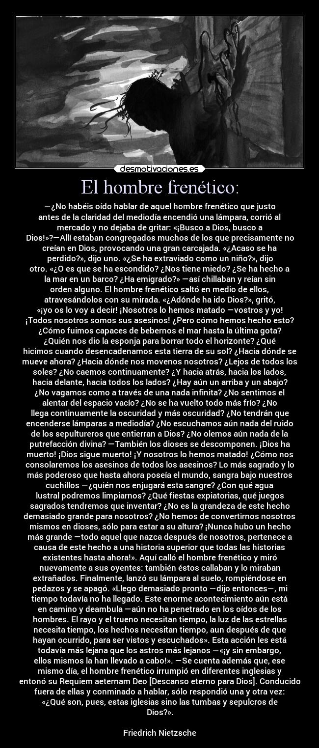 El hombre frenético: - —¿No habéis oído hablar de aquel hombre frenético que justo
antes de la claridad del mediodía encendió una lámpara, corrió al
mercado y no dejaba de gritar: «¡Busco a Dios, busco a
Dios!»?—Allí estaban congregados muchos de los que precisamente no
creían en Dios, provocando una gran carcajada. «¿Acaso se ha
perdido?», dijo uno. «¿Se ha extraviado como un niño?», dijo
otro. «¿O es que se ha escondido? ¿Nos tiene miedo? ¿Se ha hecho a
la mar en un barco? ¿Ha emigrado?» —así chillaban y reían sin
orden alguno. El hombre frenético saltó en medio de ellos,
atravesándolos con su mirada. «¿Adónde ha ido Dios?», gritó,
«¡yo os lo voy a decir! ¡Nosotros lo hemos matado —vostros y yo!
¡Todos nosotros somos sus asesinos! ¿Pero cómo hemos hecho esto?
¿Cómo fuimos capaces de bebernos el mar hasta la última gota?
¿Quién nos dio la esponja para borrar todo el horizonte? ¿Qué
hicimos cuando desencadenamos esta tierra de su sol? ¿Hacia dónde se
mueve ahora? ¿Hacia dónde nos movenos nosotros? ¿Lejos de todos los
soles? ¿No caemos continuamente? ¿Y hacia atrás, hacia los lados,
hacia delante, hacia todos los lados? ¿Hay aún un arriba y un abajo?
¿No vagamos como a través de una nada infinita? ¿No sentimos el
alentar del espacio vacío? ¿No se ha vuelto todo más frío? ¿No
llega continuamente la oscuridad y más oscuridad? ¿No tendrán que
encenderse lámparas a mediodía? ¿No escuchamos aún nada del ruido
de los sepultureros que entierran a Dios? ¿No olemos aún nada de la
putrefacción divina? —También los dioses se descomponen. ¡Dios ha
muerto! ¡Dios sigue muerto! ¡Y nosotros lo hemos matado! ¿Cómo nos
consolaremos los asesinos de todos los asesinos? Lo más sagrado y lo
más poderoso que hasta ahora poseía el mundo, sangra bajo nuestros
cuchillos —¿quién nos enjugará esta sangre? ¿Con qué agua
lustral podremos limpiarnos? ¿Qué fiestas expiatorias, qué juegos
sagrados tendremos que inventar? ¿No es la grandeza de este hecho
demasiado grande para nosotros? ¿No hemos de convertirnos nosotros
mismos en dioses, sólo para estar a su altura? ¡Nunca hubo un hecho
más grande —todo aquel que nazca después de nosotros, pertenece a
causa de este hecho a una historia superior que todas las historias
existentes hasta ahora!». Aquí calló el hombre frenético y miró
nuevamente a sus oyentes: también éstos callaban y lo miraban
extrañados. Finalmente, lanzó su lámpara al suelo, rompiéndose en
pedazos y se apagó. «Llego demasiado pronto —dijo entonces—, mi
tiempo todavía no ha llegado. Este enorme acontecimiento aún está
en camino y deambula —aún no ha penetrado en los oídos de los
hombres. El rayo y el trueno necesitan tiempo, la luz de las estrellas
necesita tiempo, los hechos necesitan tiempo, aun después de que
hayan ocurrido, para ser vistos y escuchados». Esta acción les está
todavía más lejana que los astros más lejanos —«¡y sin embargo,
ellos mismos la han llevado a cabo!». —Se cuenta además que, ese
mismo día, el hombre frenético irrumpió en diferentes inglesias y
entonó su Requiem aeternam Deo [Descanso eterno para Dios]. Conducido
fuera de ellas y conminado a hablar, sólo respondió una y otra vez:
«¿Qué son, pues, estas iglesias sino las tumbas y sepulcros de
Dios?».

Friedrich Nietzsche