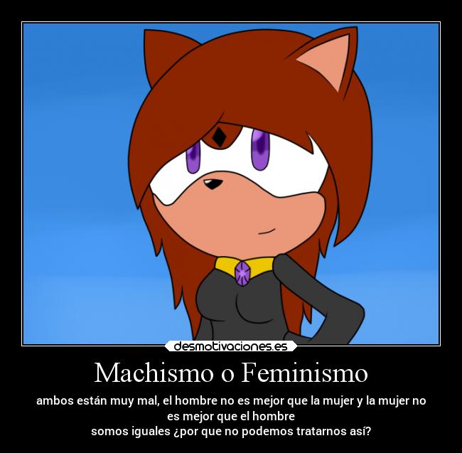 Machismo o Feminismo - ambos están muy mal, el hombre no es mejor que la mujer y la mujer no
es mejor que el hombre
somos iguales ¿por que no podemos tratarnos así?