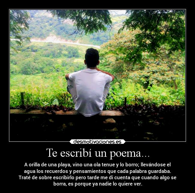 Te escribí un poema... - A orilla de una playa, vino una ola tenue y lo borro; llevándose el
agua los recuerdos y pensamientos que cada palabra guardaba.
Traté de sobre escribirlo pero tarde me di cuenta que cuando algo se
borra, es porque ya nadie lo quiere ver.