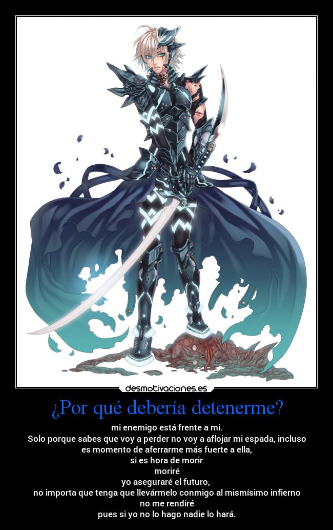 ¿Por qué debería detenerme? - mi enemigo está frente a mi.
Solo porque sabes que voy a perder no voy a aflojar mi espada, incluso
es momento de aferrarme más fuerte a ella,
si es hora de morir
moriré
yo aseguraré el futuro,
no importa que tenga que llevármelo conmigo al mismísimo infierno
no me rendiré
pues si yo no lo hago nadie lo hará.