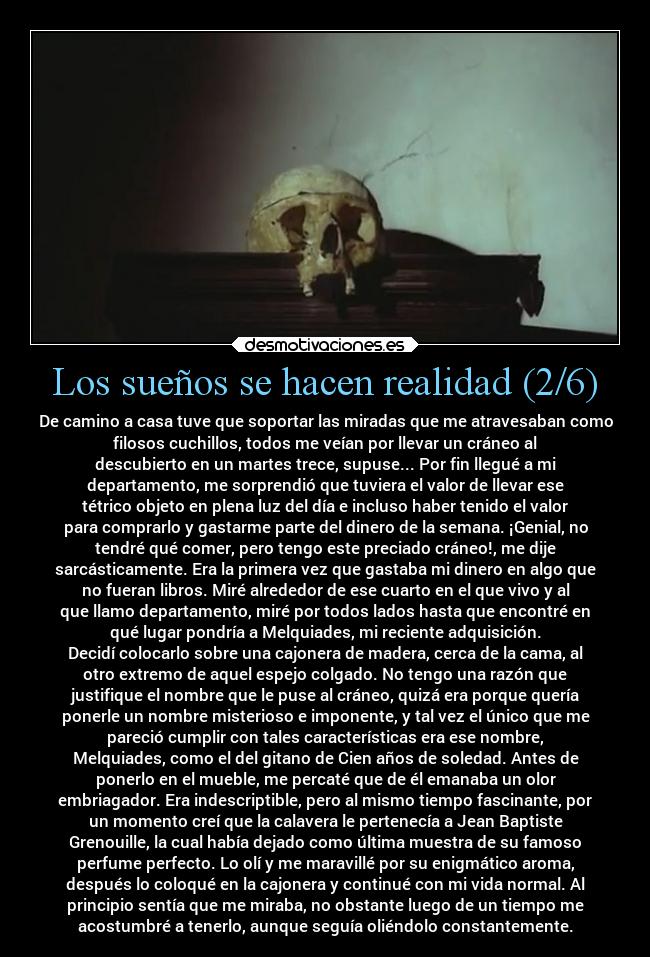 Los sueños se hacen realidad (2/6) - De camino a casa tuve que soportar las miradas que me atravesaban como
filosos cuchillos, todos me veían por llevar un cráneo al
descubierto en un martes trece, supuse... Por fin llegué a mi
departamento, me sorprendió que tuviera el valor de llevar ese
tétrico objeto en plena luz del día e incluso haber tenido el valor
para comprarlo y gastarme parte del dinero de la semana. ¡Genial, no
tendré qué comer, pero tengo este preciado cráneo!, me dije
sarcásticamente. Era la primera vez que gastaba mi dinero en algo que
no fueran libros. Miré alrededor de ese cuarto en el que vivo y al
que llamo departamento, miré por todos lados hasta que encontré en
qué lugar pondría a Melquiades, mi reciente adquisición.
Decidí colocarlo sobre una cajonera de madera, cerca de la cama, al
otro extremo de aquel espejo colgado. No tengo una razón que
justifique el nombre que le puse al cráneo, quizá era porque quería
ponerle un nombre misterioso e imponente, y tal vez el único que me
pareció cumplir con tales características era ese nombre,
Melquiades, como el del gitano de Cien años de soledad. Antes de
ponerlo en el mueble, me percaté que de él emanaba un olor
embriagador. Era indescriptible, pero al mismo tiempo fascinante, por
un momento creí que la calavera le pertenecía a Jean Baptiste
Grenouille, la cual había dejado como última muestra de su famoso
perfume perfecto. Lo olí y me maravillé por su enigmático aroma,
después lo coloqué en la cajonera y continué con mi vida normal. Al
principio sentía que me miraba, no obstante luego de un tiempo me
acostumbré a tenerlo, aunque seguía oliéndolo constantemente.
