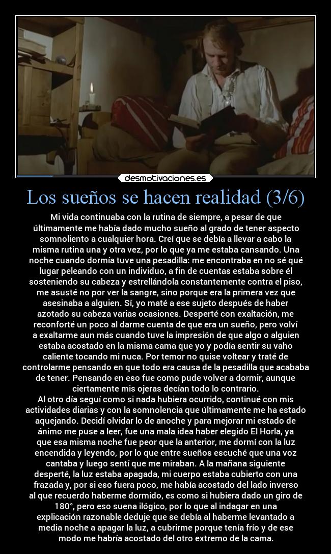 Los sueños se hacen realidad (3/6) - Mi vida continuaba con la rutina de siempre, a pesar de que
últimamente me había dado mucho sueño al grado de tener aspecto
somnoliento a cualquier hora. Creí que se debía a llevar a cabo la
misma rutina una y otra vez, por lo que ya me estaba cansando. Una
noche cuando dormía tuve una pesadilla: me encontraba en no sé qué
lugar peleando con un individuo, a fin de cuentas estaba sobre él
sosteniendo su cabeza y estrellándola constantemente contra el piso,
me asusté no por ver la sangre, sino porque era la primera vez que
asesinaba a alguien. Sí, yo maté a ese sujeto después de haber
azotado su cabeza varias ocasiones. Desperté con exaltación, me
reconforté un poco al darme cuenta de que era un sueño, pero volví
a exaltarme aun más cuando tuve la impresión de que algo o alguien
estaba acostado en la misma cama que yo y podía sentir su vaho
caliente tocando mi nuca. Por temor no quise voltear y traté de
controlarme pensando en que todo era causa de la pesadilla que acababa
de tener. Pensando en eso fue como pude volver a dormir, aunque
ciertamente mis ojeras decían todo lo contrario.
Al otro día seguí como si nada hubiera ocurrido, continué con mis
actividades diarias y con la somnolencia que últimamente me ha estado
aquejando. Decidí olvidar lo de anoche y para mejorar mi estado de
ánimo me puse a leer, fue una mala idea haber elegido El Horla, ya
que esa misma noche fue peor que la anterior, me dormí con la luz
encendida y leyendo, por lo que entre sueños escuché que una voz
cantaba y luego sentí que me miraban. A la mañana siguiente
desperté, la luz estaba apagada, mi cuerpo estaba cubierto con una
frazada y, por si eso fuera poco, me había acostado del lado inverso
al que recuerdo haberme dormido, es como si hubiera dado un giro de
180°, pero eso suena ilógico, por lo que al indagar en una
explicación razonable deduje que se debía al haberme levantado a
media noche a apagar la luz, a cubrirme porque tenía frío y de ese
modo me habría acostado del otro extremo de la cama.