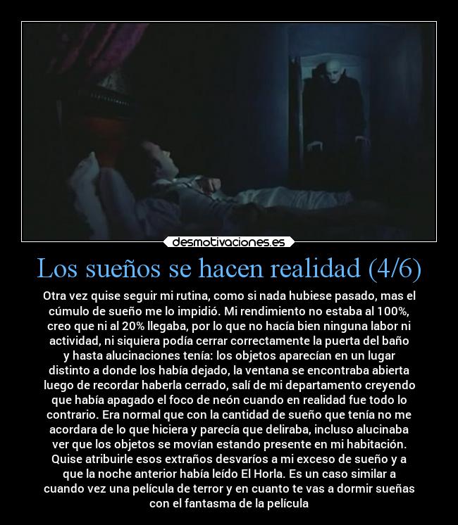 Los sueños se hacen realidad (4/6) - Otra vez quise seguir mi rutina, como si nada hubiese pasado, mas el
cúmulo de sueño me lo impidió. Mi rendimiento no estaba al 100%,
creo que ni al 20% llegaba, por lo que no hacía bien ninguna labor ni
actividad, ni siquiera podía cerrar correctamente la puerta del baño
y hasta alucinaciones tenía: los objetos aparecían en un lugar
distinto a donde los había dejado, la ventana se encontraba abierta
luego de recordar haberla cerrado, salí de mi departamento creyendo
que había apagado el foco de neón cuando en realidad fue todo lo
contrario. Era normal que con la cantidad de sueño que tenía no me
acordara de lo que hiciera y parecía que deliraba, incluso alucinaba
ver que los objetos se movían estando presente en mi habitación.
Quise atribuirle esos extraños desvaríos a mi exceso de sueño y a
que la noche anterior había leído El Horla. Es un caso similar a
cuando vez una película de terror y en cuanto te vas a dormir sueñas
con el fantasma de la película