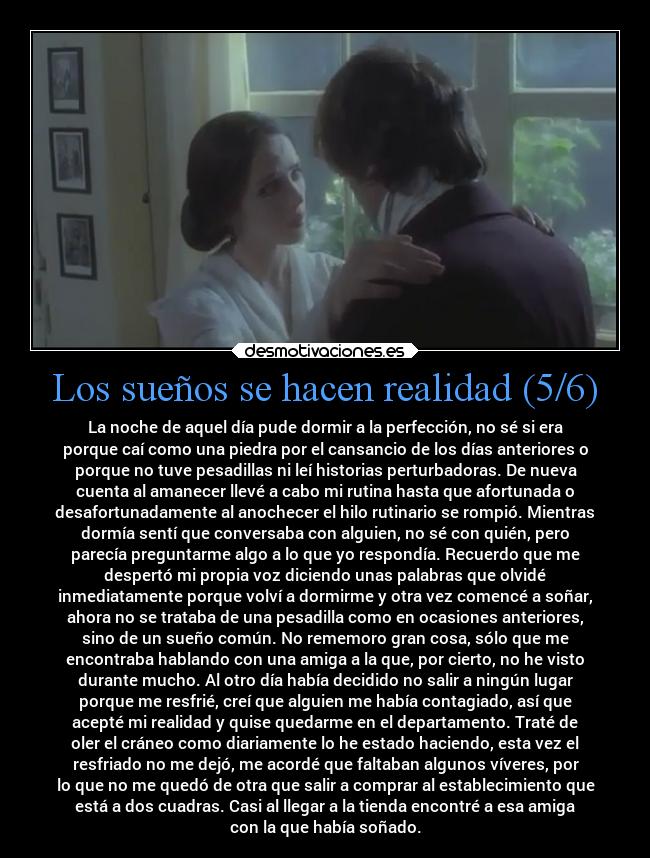 Los sueños se hacen realidad (5/6) - La noche de aquel día pude dormir a la perfección, no sé si era
porque caí como una piedra por el cansancio de los días anteriores o
porque no tuve pesadillas ni leí historias perturbadoras. De nueva
cuenta al amanecer llevé a cabo mi rutina hasta que afortunada o
desafortunadamente al anochecer el hilo rutinario se rompió. Mientras
dormía sentí que conversaba con alguien, no sé con quién, pero
parecía preguntarme algo a lo que yo respondía. Recuerdo que me
despertó mi propia voz diciendo unas palabras que olvidé
inmediatamente porque volví a dormirme y otra vez comencé a soñar,
ahora no se trataba de una pesadilla como en ocasiones anteriores,
sino de un sueño común. No rememoro gran cosa, sólo que me
encontraba hablando con una amiga a la que, por cierto, no he visto
durante mucho. Al otro día había decidido no salir a ningún lugar
porque me resfrié, creí que alguien me había contagiado, así que
acepté mi realidad y quise quedarme en el departamento. Traté de
oler el cráneo como diariamente lo he estado haciendo, esta vez el
resfriado no me dejó, me acordé que faltaban algunos víveres, por
lo que no me quedó de otra que salir a comprar al establecimiento que
está a dos cuadras. Casi al llegar a la tienda encontré a esa amiga
con la que había soñado.