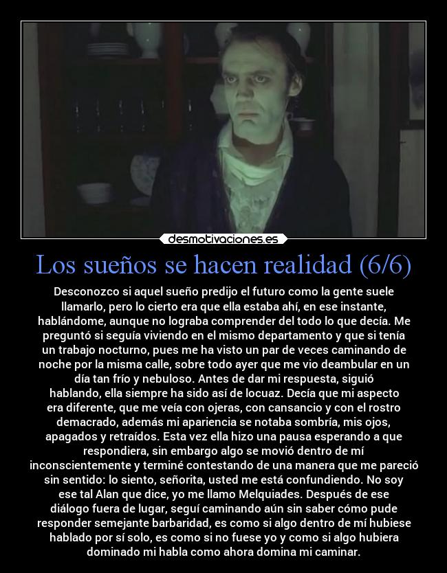 Los sueños se hacen realidad (6/6) - Desconozco si aquel sueño predijo el futuro como la gente suele
llamarlo, pero lo cierto era que ella estaba ahí, en ese instante,
hablándome, aunque no lograba comprender del todo lo que decía. Me
preguntó si seguía viviendo en el mismo departamento y que si tenía
un trabajo nocturno, pues me ha visto un par de veces caminando de
noche por la misma calle, sobre todo ayer que me vio deambular en un
día tan frío y nebuloso. Antes de dar mi respuesta, siguió
hablando, ella siempre ha sido así de locuaz. Decía que mi aspecto
era diferente, que me veía con ojeras, con cansancio y con el rostro
demacrado, además mi apariencia se notaba sombría, mis ojos,
apagados y retraídos. Esta vez ella hizo una pausa esperando a que
respondiera, sin embargo algo se movió dentro de mí
inconscientemente y terminé contestando de una manera que me pareció
sin sentido: lo siento, señorita, usted me está confundiendo. No soy
ese tal Alan que dice, yo me llamo Melquiades. Después de ese
diálogo fuera de lugar, seguí caminando aún sin saber cómo pude
responder semejante barbaridad, es como si algo dentro de mí hubiese
hablado por sí solo, es como si no fuese yo y como si algo hubiera
dominado mi habla como ahora domina mi caminar.