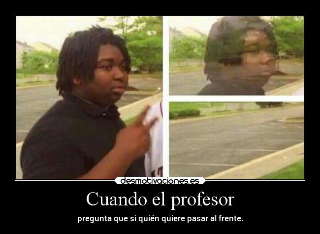 Cuando el profesor - pregunta que si quién quiere pasar al frente.
