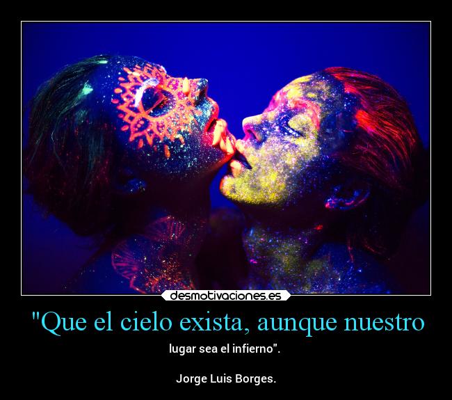 Que el cielo exista, aunque nuestro - lugar sea el infierno.
Jorge Luis Borges.