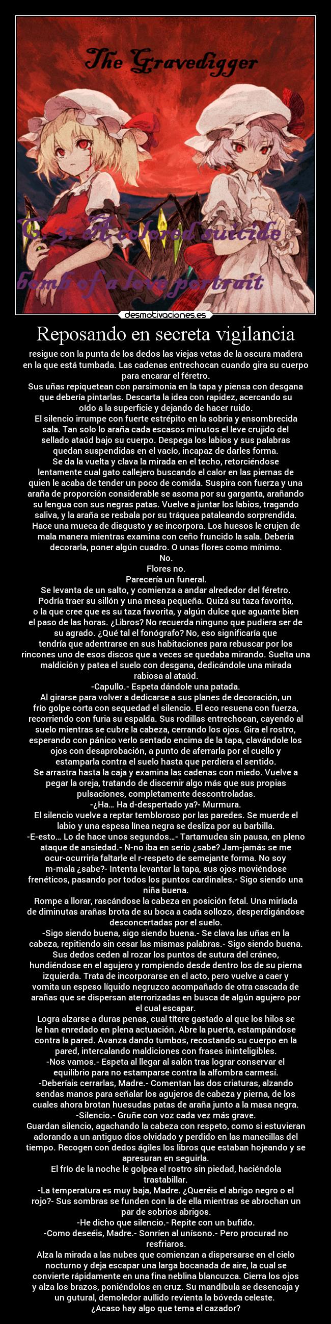 Reposando en secreta vigilancia - resigue con la punta de los dedos las viejas vetas de la oscura madera
en la que está tumbada. Las cadenas entrechocan cuando gira su cuerpo
para encarar el féretro.
Sus uñas repiquetean con parsimonia en la tapa y piensa con desgana
que debería pintarlas. Descarta la idea con rapidez, acercando su
oído a la superficie y dejando de hacer ruido.
El silencio irrumpe con fuerte estrépito en la sobria y ensombrecida
sala. Tan solo lo araña cada escasos minutos el leve crujido del
sellado ataúd bajo su cuerpo. Despega los labios y sus palabras
quedan suspendidas en el vacío, incapaz de darles forma.
Se da la vuelta y clava la mirada en el techo, retorciéndose
lentamente cual gato callejero buscando el calor en las piernas de
quien le acaba de tender un poco de comida. Suspira con fuerza y una
araña de proporción considerable se asoma por su garganta, arañando
su lengua con sus negras patas. Vuelve a juntar los labios, tragando
saliva, y la araña se resbala por su tráquea pataleando sorprendida.
Hace una mueca de disgusto y se incorpora. Los huesos le crujen de
mala manera mientras examina con ceño fruncido la sala. Debería
decorarla, poner algún cuadro. O unas flores como mínimo.
No.
Flores no.
Parecería un funeral.
Se levanta de un salto, y comienza a andar alrededor del féretro.
Podría traer su sillón y una mesa pequeña. Quizá su taza favorita,
o la que cree que es su taza favorita, y algún dulce que aguante bien
el paso de las horas. ¿Libros? No recuerda ninguno que pudiera ser de
su agrado. ¿Qué tal el fonógrafo? No, eso significaría que
tendría que adentrarse en sus habitaciones para rebuscar por los
rincones uno de esos discos que a veces se quedaba mirando. Suelta una
maldición y patea el suelo con desgana, dedicándole una mirada
rabiosa al ataúd.
-Capullo.- Espeta dándole una patada.
Al girarse para volver a dedicarse a sus planes de decoración, un
frío golpe corta con sequedad el silencio. El eco resuena con fuerza,
recorriendo con furia su espalda. Sus rodillas entrechocan, cayendo al
suelo mientras se cubre la cabeza, cerrando los ojos. Gira el rostro,
esperando con pánico verlo sentado encima de la tapa, clavándole los
ojos con desaprobación, a punto de aferrarla por el cuello y
estamparla contra el suelo hasta que perdiera el sentido.
Se arrastra hasta la caja y examina las cadenas con miedo. Vuelve a
pegar la oreja, tratando de discernir algo más que sus propias
pulsaciones, completamente descontroladas.
-¿Ha… Ha d-despertado ya?- Murmura.
El silencio vuelve a reptar tembloroso por las paredes. Se muerde el
labio y una espesa línea negra se desliza por su barbilla.
-E-esto… Lo de hace unos segundos…- Tartamudea sin pausa, en pleno
ataque de ansiedad.- N-no iba en serio ¿sabe? Jam-jamás se me
ocur-ocurriría faltarle el r-respeto de semejante forma. No soy
m-mala ¿sabe?- Intenta levantar la tapa, sus ojos moviéndose
frenéticos, pasando por todos los puntos cardinales.- Sigo siendo una
niña buena.
Rompe a llorar, rascándose la cabeza en posición fetal. Una miríada
de diminutas arañas brota de su boca a cada sollozo, desperdigándose
desconcertadas por el suelo.
-Sigo siendo buena, sigo siendo buena.- Se clava las uñas en la
cabeza, repitiendo sin cesar las mismas palabras.- Sigo siendo buena.
Sus dedos ceden al rozar los puntos de sutura del cráneo,
hundiéndose en el agujero y rompiendo desde dentro los de su pierna
izquierda. Trata de incorporarse en el acto, pero vuelve a caer y
vomita un espeso líquido negruzco acompañado de otra cascada de
arañas que se dispersan aterrorizadas en busca de algún agujero por
el cual escapar.
Logra alzarse a duras penas, cual títere gastado al que los hilos se
le han enredado en plena actuación. Abre la puerta, estampándose
contra la pared. Avanza dando tumbos, recostando su cuerpo en la
pared, intercalando maldiciones con frases ininteligibles.
-Nos vamos.- Espeta al llegar al salón tras lograr conservar el
equilibrio para no estamparse contra la alfombra carmesí.
-Deberíais cerrarlas, Madre.- Comentan las dos criaturas, alzando
sendas manos para señalar los agujeros de cabeza y pierna, de los
cuales ahora brotan huesudas patas de araña junto a la masa negra.
-Silencio.- Gruñe con voz cada vez más grave.
Guardan silencio, agachando la cabeza con respeto, como si estuvieran
adorando a un antiguo dios olvidado y perdido en las manecillas del
tiempo. Recogen con dedos ágiles los libros que estaban hojeando y se
apresuran en seguirla.
El frío de la noche le golpea el rostro sin piedad, haciéndola
trastabillar.
-La temperatura es muy baja, Madre. ¿Queréis el abrigo negro o el
rojo?- Sus sombras se funden con la de ella mientras se abrochan un
par de sobrios abrigos.
-He dicho que silencio.- Repite con un bufido.
-Como deseéis, Madre.- Sonríen al unísono.- Pero procurad no
resfriaros.
Alza la mirada a las nubes que comienzan a dispersarse en el cielo
nocturno y deja escapar una larga bocanada de aire, la cual se
convierte rápidamente en una fina neblina blancuzca. Cierra los ojos
y alza los brazos, poniéndolos en cruz. Su mandíbula se desencaja y
un gutural, demoledor aullido revienta la bóveda celeste. 
¿Acaso hay algo que tema el cazador?