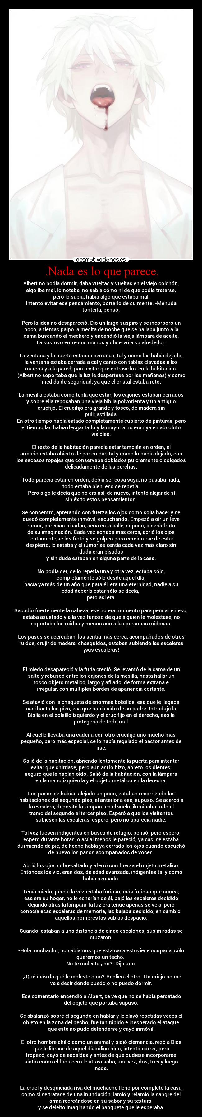 .Nada es lo que parece. - Albert no podía dormir, daba vueltas y vueltas en el viejo colchón,
algo iba mal, lo notaba, no sabía cómo ni de que podía tratarse,
pero lo sabía, había algo que estaba mal.
Intentó evitar ese pensamiento, borrarlo de su mente. -Menuda
tontería, pensó.
Pero la idea no desapareció. Dio un largo suspiro y se incorporó un
poco, a tientas palpó la mesita de noche que se hallaba junto a la
cama buscando el mechero y encendió la vieja lámpara de aceite.
La sostuvo entre sus manos y observó a su alrededor.
La ventana y la puerta estaban cerradas, tal y como las había dejado,
la ventana estaba cerrada a cal y canto con tablas clavadas a los
marcos y a la pared, para evitar que entrase luz en la habitación
(Albert no soportaba que la luz le despertase por las mañanas) y como
medida de seguridad, ya que el cristal estaba roto.
La mesilla estaba como tenía que estar, los cajones estaban cerrados
y sobre ella reposaban una vieja biblia polvorienta y un antiguo
crucfijo. El crucifijo era grande y tosco, de madera sin
pulir,astillada.
En otro tiempo había estado completamente cubierto de pinturas, pero
el tiempo las había desgastado y la mayoría no eran ya en absoluto
visibles.
El resto de la habitación parecía estar también en orden, el
armario estaba abierto de par en par, tal y como lo había dejado, con
los escasos ropajes que conservaba doblados pulcramente o colgados
delicadamente de las perchas.
Todo parecía estar en orden, debía ser cosa suya, no pasaba nada,
todo estaba bien, eso se repetía.
Pero algo le decía que no era así, de nuevo, intentó alejar de sí
sin éxito estos pensamientos.
Se concentró, apretando con fuerza los ojos como solía hacer y se
quedó completamente inmóvil, escuchando. Empezó a oír un leve
rumor, parecían pisadas, sería en la calle, supuso, o sería fruto
de su imaginación. Cada vez sonaba más cerca, abrió los ojos
lentamente,se los frotó y se golpeó para cerciorarse de estar
despierto, lo estaba y el rumor se sentía cada vez más claro sin
duda eran pisadas
y sin duda estaban en alguna parte de la casa.
No podía ser, se lo repetía una y otra vez, estaba sólo,
completamente sólo desde aquel día,
hacía ya más de un año que para él, era una eternidad, nadie a su
edad debería estar sólo se decía,
pero así era.
Sacudió fuertemente la cabeza, ese no era momento para pensar en eso,
estaba asustado y a la vez furioso de que alguien le molestase, no
soportaba los ruidos y menos aún a las personas ruidosas.
Los pasos se acercaban, los sentía más cerca, acompañados de otros
ruidos, crujir de madera, chasquidos, estaban subiendo las escaleras
¡sus escaleras!
El miedo desapareció y la furia creció. Se levantó de la cama de un
salto y rebuscó entre los cajones de la mesilla, hasta hallar un
tosco objeto metálico, largo y afilado, de forma extraña e
irregular, con múltiples bordes de apariencia cortante.
Se atavió con la chaqueta de enormes bolsillos, esa que le llegaba
casi hasta los pies, esa que había sido de su padre. Introdujo la
Biblia en el bolsillo izquierdo y el crucifijo en el derecho, eso le
protegería de todo mal.
Al cuello llevaba una cadena con otro crucifijo uno mucho más
pequeño, pero más especial, se lo había regalado el pastor antes de
irse.
Salió de la habitación, abriendo lentamente la puerta para intentar
evitar que chirriase, pero aún así lo hizo, apretó los dientes,
seguro que le habían oído. Salió de la habitación, con la lámpara
en la mano izquierda y el objeto metálico en la derecha.
Los pasos se habían alejado un poco, estaban recorriendo las
habitaciones del segundo piso, el anterior a ese, supuso. Se acercó a
la escalera, depositó la lámpara en el suelo, iluminaba todo el
tramo del segundo al tercer piso. Esperó a que los visitantes
subiesen las escaleras, espero, pero no aparecía nadie.
Tal vez fuesen indigentes en busca de refugio, pensó, pero espero,
espero durante horas, o así al menos le pareció, ya casi se estaba
durmiendo de pie, de hecho había ya cerrado los ojos cuando escuchó
de nuevo los pasos acompañados de voces.
Abrió los ojos sobresaltado y aferró con fuerza el objeto metálico.
Entonces los vio, eran dos, de edad avanzada, indigentes tal y como
había pensado.
Tenía miedo, pero a la vez estaba furioso, más furioso que nunca,
esa era su hogar, no le echarían de él, bajó las escaleras decidido
dejando atrás la lámpara, la luz era tenue apenas se veía, pero
conocía esas escaleras de memoria, las bajaba decidido, en cambio,
aquellos hombres las subías despacio.
Cuando estaban a una distancia de cinco escalones, sus miradas se
cruzaron.
-Hola muchacho, no sabíamos que está casa estuviese ocupada, sólo
queremos un techo.
No te molesta ¿no?- Dijo uno.
-¿Qué más da qué le moleste o no?-Replico el otro.-Un criajo no me
va a decir dónde puedo o no puedo dormir.
Ese comentario encendió a Albert, se ve que no se había percatado
del objeto que portaba supuso.
Se abalanzó sobre el segundo en hablar y le clavó repetidas veces el
objeto en la zona del pecho, fue tan rápido e inesperado el ataque
que este no pudo defenderse y cayó inmóvil.
El otro hombre chilló como un animal y pidió clemencia, rezó a Dios
que le librase de aquel diabólico niño, intentó correr, pero
tropezó, cayó de espaldas y antes de que pudiese incorporarse
sintió como el frío acero le atravesaba, una vez, dos, tres y luego
nada.
La cruel y desquiciada risa del muchacho lleno por completo la casa,
como si se tratase de una inundación, lamió y relamió la sangre del
arma recreándose en su sabor y su textura
y se deleito imaginando el banquete que le esperaba.