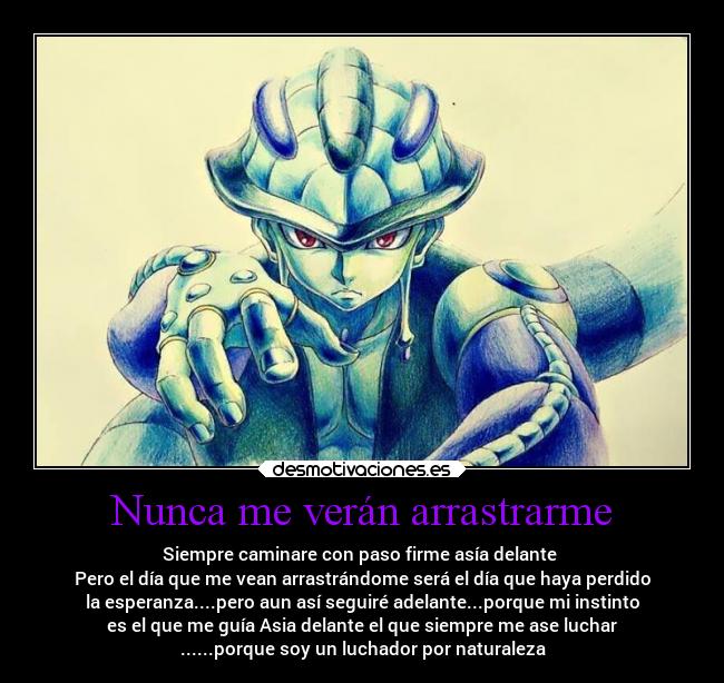 Nunca me verán arrastrarme - Siempre caminare con paso firme asía delante 
Pero el día que me vean arrastrándome será el día que haya perdido
la esperanza....pero aun así seguiré adelante...porque mi instinto
es el que me guía Asia delante el que siempre me ase luchar
......porque soy un luchador por naturaleza