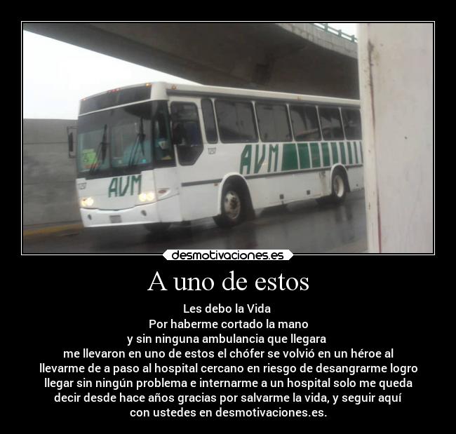 A uno de estos - Les debo la Vida 
Por haberme cortado la mano
y sin ninguna ambulancia que llegara 
me llevaron en uno de estos el chófer se volvió en un héroe al
llevarme de a paso al hospital cercano en riesgo de desangrarme logro
llegar sin ningún problema e internarme a un hospital solo me queda
decir desde hace años gracias por salvarme la vida, y seguir aquí
con ustedes en desmotivaciones.es.