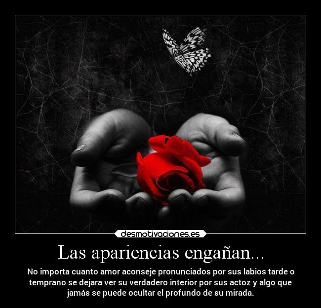 Las apariencias engañan... - No importa cuanto amor aconseje pronunciados por sus labios tarde o
temprano se dejara ver su verdadero interior por sus actoz y algo que
jamás se puede ocultar el profundo de su mirada.