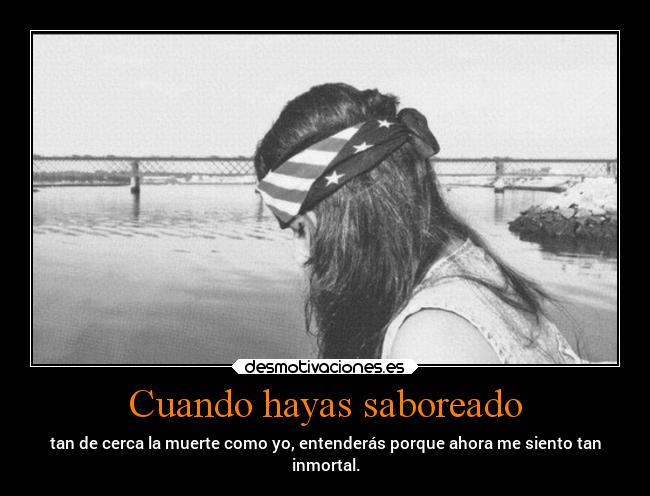 Cuando hayas saboreado - tan de cerca la muerte como yo, entenderás porque ahora me siento tan
inmortal.