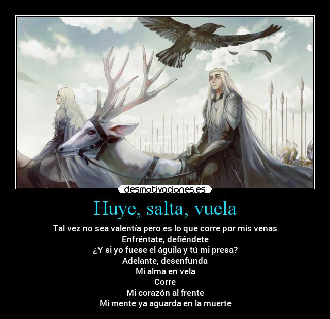 Huye, salta, vuela - Tal vez no sea valentía pero es lo que corre por mis venas
Enfréntate, defiéndete
¿Y si yo fuese el águila y tú mi presa?
Adelante, desenfunda
Mi alma en vela
Corre
Mi corazón al frente
Mi mente ya aguarda en la muerte