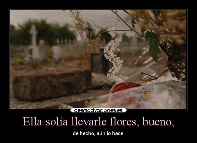 Ella solía llevarle flores, bueno, - de hecho, aún lo hace.
