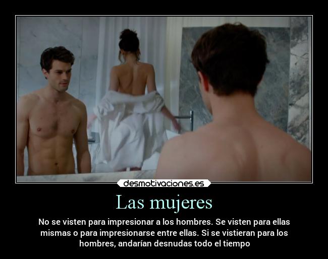 Las mujeres - No se visten para impresionar a los hombres. Se visten para ellas
mismas o para impresionarse entre ellas. Si se vistieran para los
hombres, andarían desnudas todo el tiempo