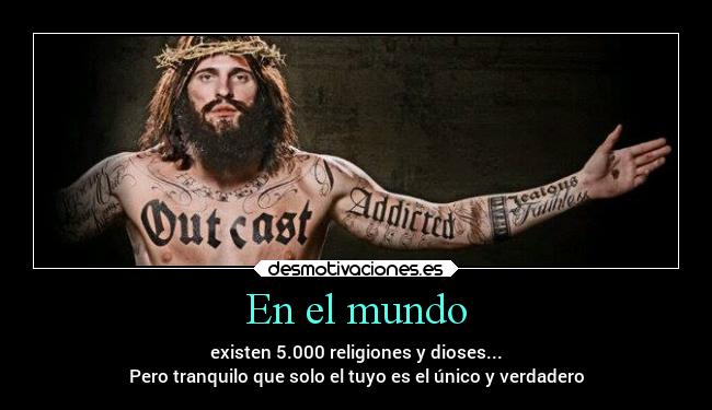 En el mundo - existen 5.000 religiones y dioses...
Pero tranquilo que solo el tuyo es el único y verdadero