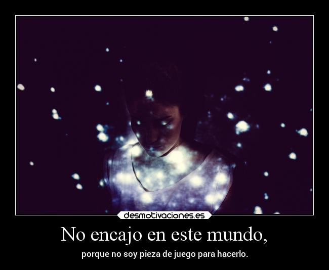 No encajo en este mundo, - porque no soy pieza de juego para hacerlo.