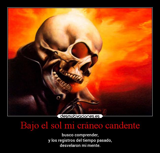 Bajo el sol mi cráneo candente - busco comprender,
y los registros del tiempo pasado,
desvelaron mi mente.