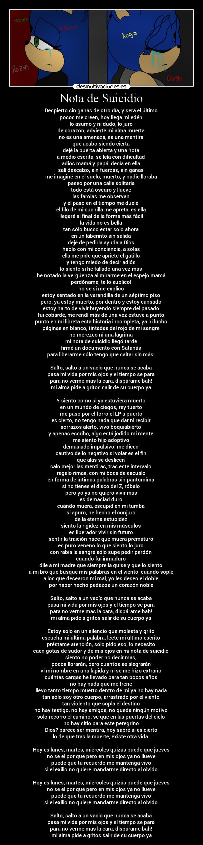 Nota de Suicidio - Despierto sin ganas de otro día, y será el último 
pocos me creen, hoy llega mi edén 
lo asumo y ni dudo, lo juro 
de corazón, advierte mi alma muerta 
no es una amenaza, es una mentira 
que acabo siendo cierta 
dejé la puerta abierta y una nota 
a medio escrita, se leía con dificultad 
adiós mamá y papá, decía en ella 
salí descalzo, sin fuerzas, sin ganas 
me imaginé en el suelo, muerto, y nadie lloraba 
paseo por una calle solitaria 
todo está oscuro y llueve 
las farolas me observan 
y el paso en el tiempo me duele 
el filo de mi cuchilla me apreta, es ella 
llegaré al final de la forma más fácil 
la vida no es bella 
tan sólo busco estar solo ahora 
en un laberinto sin salida 
dejé de pedirla ayuda a Dios 
hablo con mi conciencia, a solas 
ella me pide que apriete el gatillo 
y tengo miedo de decir adiós 
lo siento si he fallado una vez más 
he notado la vergüenza al mirarme en el espejo mamá 
perdóname, te lo suplico! 
no se si me explico 
estoy sentado en la varandilla de un séptimo piso 
pero, ya estoy muerto, por dentro y estoy cansado 
estoy harto de vivir huyendo siempre del pasado 
fui cobarde, me rendí más de una vez estuve a punto 
punto en mi libreta esta historia incompleta, ya ni lucho 
páginas en blanco, tintadas del rojo de mi sangre 
no merezco ni una lágrima 
mi nota de suicidio llegó tarde 
firmé un documento con Satanás 
para liberarme sólo tengo que saltar sin más. 
 
Salto, salto a un vacío que nunca se acaba 
pasa mi vida por mis ojos y el tiempo se para 
para no verme mas la cara, dispárame bah! 
mi alma pide a gritos salir de su cuerpo ya 

Y siento como si ya estuviera muerto 
en un mundo de ciegos, rey tuerto 
me paso por el forro el LP a puerto 
es cierto, no tengo nada que dar ni recibir 
sorrazos alerto, vivo boquiabierto 
y apenas escribo, algo está jodido mi mente 
me siento hijo adoptivo 
demasiado impulsivo, me dicen 
cautivo de lo negativo si volar es el fin 
que alas se deslicen 
calo mejor las mentiras, tras este intervalo 
regalo rimas, con mi boca de escualo 
en forma de íntimas palabras sin pantomima 
si no tienes el disco del Z, róbalo 
pero yo ya no quiero vivir más 
es demasiad duro 
cuando muera, escupid en mi tumba 
si apuro, he hecho el conjuro 
de la eterna estupidez 
siento la rigidez en mis músculos 
es liberador vivir sin futuro 
sentir la traición hace que muera prematuro 
es puro veneno lo que siento lo juro 
con rabia la sangre sólo supe pedir perdón 
cuando fui inmaduro 
dile a mi madre que siempre la quise y que lo siento 
a mi bro que busque mis palabras en el viento, cuando sople 
a los que desearon mi mal, yo les deseo el doble 
por haber hecho pedazos un corazón noble 

Salto, salto a un vacío que nunca se acaba 
pasa mi vida por mis ojos y el tiempo se para 
para no verme mas la cara, dispárame bah! 
mi alma pide a gritos salir de su cuerpo ya 

Estoy solo en un silencio que molesta y grito 
escucha mi última palabra, léete mi último escrito 
préstame atención, sólo pido eso, lo necesito 
caen gotas de sudor y de mis ojos en mi nota de suicidio 
siento no poder no decir mas, 
pocos llorarán, pero cuantos se alegrarán 
vi mi nombre en una lápida y ni se me hizo extraño 
cuántas cargas he llevado para tan pocos años 
no hay nada que me frene 
llevo tanto tiempo muerto dentro de mi ya no hay nada 
tan sólo soy otro cuerpo, arrastrado por el viento 
tan violento que sopla el destino 
no hay testigo, no hay amigos, no queda ningún motivo 
solo recorro el camino, se que en las puertas del cielo 
no hay sitio para este peregrino 
Dios? parece ser mentira, hoy sabré si es cierto 
lo de que tras la muerte, existe otra vida. 

Hoy es lunes, martes, miércoles quizás puede que jueves 
no se el por qué pero en mis ojos ya no llueve 
puede que tu recuerdo me mantenga vivo 
si el exilio no quiere mandarme directo al olvido 
 
Hoy es lunes, martes, miércoles quizás puede que jueves 
no se el por qué pero en mis ojos ya no llueve 
puede que tu recuerdo me mantenga vivo 
si el exilio no quiere mandarme directo al olvido 

Salto, salto a un vacío que nunca se acaba 
pasa mi vida por mis ojos y el tiempo se para 
para no verme mas la cara, dispárame bah! 
mi alma pide a gritos salir de su cuerpo ya