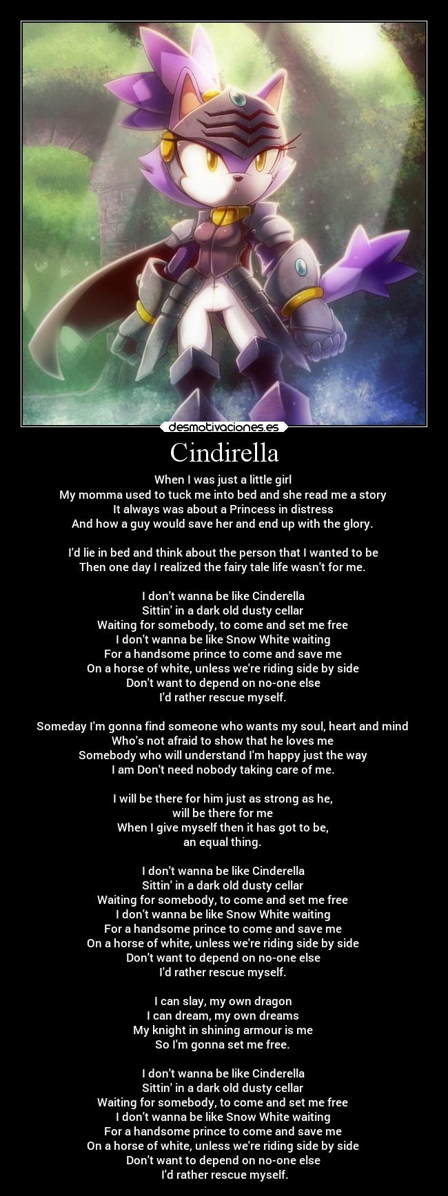 Cindirella - When I was just a little girl 
My momma used to tuck me into bed and she read me a story 
It always was about a Princess in distress 
And how a guy would save her and end up with the glory. 

Id lie in bed and think about the person that I wanted to be 
Then one day I realized the fairy tale life wasnt for me. 

I dont wanna be like Cinderella 
Sittin in a dark old dusty cellar 
Waiting for somebody, to come and set me free 
I dont wanna be like Snow White waiting 
For a handsome prince to come and save me 
On a horse of white, unless were riding side by side 
Dont want to depend on no-one else 
Id rather rescue myself. 

Someday Im gonna find someone who wants my soul, heart and mind 
Whos not afraid to show that he loves me 
Somebody who will understand Im happy just the way 
I am Dont need nobody taking care of me. 

I will be there for him just as strong as he, 
will be there for me 
When I give myself then it has got to be, 
an equal thing. 

I dont wanna be like Cinderella 
Sittin in a dark old dusty cellar 
Waiting for somebody, to come and set me free 
I dont wanna be like Snow White waiting 
For a handsome prince to come and save me 
On a horse of white, unless were riding side by side 
Dont want to depend on no-one else 
Id rather rescue myself. 

I can slay, my own dragon 
I can dream, my own dreams 
My knight in shining armour is me 
So Im gonna set me free. 

I dont wanna be like Cinderella 
Sittin in a dark old dusty cellar 
Waiting for somebody, to come and set me free 
I dont wanna be like Snow White waiting 
For a handsome prince to come and save me 
On a horse of white, unless were riding side by side 
Dont want to depend on no-one else 
Id rather rescue myself.
