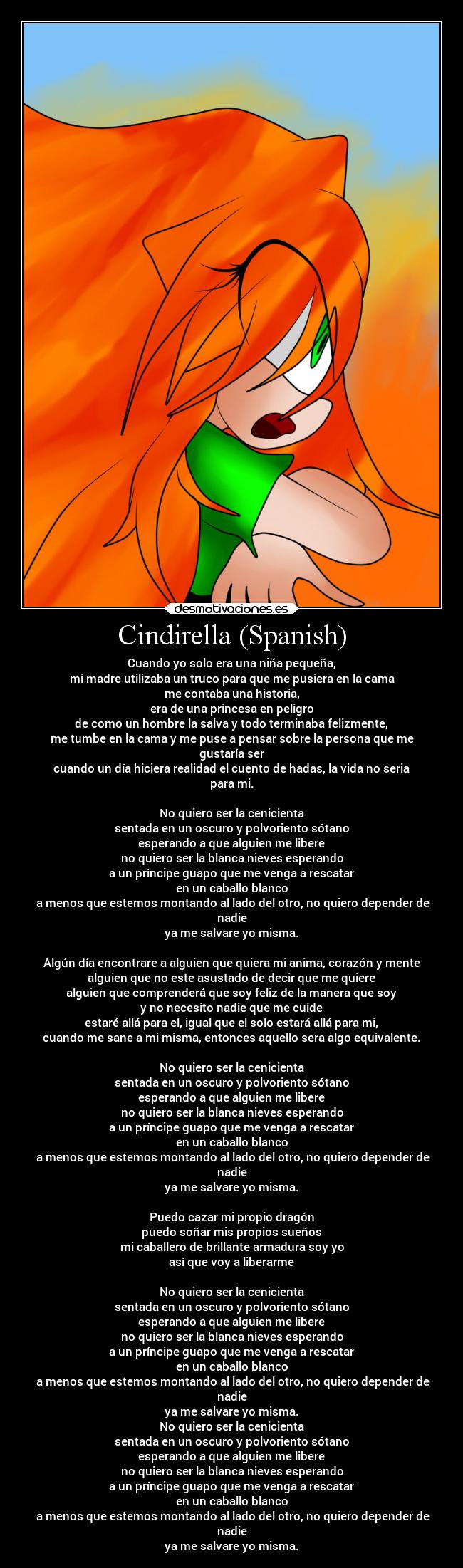 Cindirella (Spanish) - Cuando yo solo era una niña pequeña,
mi madre utilizaba un truco para que me pusiera en la cama
me contaba una historia,
era de una princesa en peligro
de como un hombre la salva y todo terminaba felizmente,
me tumbe en la cama y me puse a pensar sobre la persona que me
gustaría ser
cuando un día hiciera realidad el cuento de hadas, la vida no seria
para mi.

No quiero ser la cenicienta
sentada en un oscuro y polvoriento sótano
esperando a que alguien me libere
no quiero ser la blanca nieves esperando
a un príncipe guapo que me venga a rescatar
en un caballo blanco
 a menos que estemos montando al lado del otro, no quiero depender de
nadie
ya me salvare yo misma.

Algún día encontrare a alguien que quiera mi anima, corazón y mente
alguien que no este asustado de decir que me quiere
alguien que comprenderá que soy feliz de la manera que soy
y no necesito nadie que me cuide
estaré allá para el, igual que el solo estará allá para mi,
cuando me sane a mi misma, entonces aquello sera algo equivalente.

No quiero ser la cenicienta
sentada en un oscuro y polvoriento sótano
esperando a que alguien me libere
no quiero ser la blanca nieves esperando
a un príncipe guapo que me venga a rescatar
en un caballo blanco
 a menos que estemos montando al lado del otro, no quiero depender de
nadie
ya me salvare yo misma.

Puedo cazar mi propio dragón
puedo soñar mis propios sueños
mi caballero de brillante armadura soy yo
así que voy a liberarme

No quiero ser la cenicienta
sentada en un oscuro y polvoriento sótano
esperando a que alguien me libere
no quiero ser la blanca nieves esperando
a un príncipe guapo que me venga a rescatar
en un caballo blanco
 a menos que estemos montando al lado del otro, no quiero depender de
nadie
ya me salvare yo misma.
No quiero ser la cenicienta
sentada en un oscuro y polvoriento sótano
esperando a que alguien me libere
no quiero ser la blanca nieves esperando
a un príncipe guapo que me venga a rescatar
en un caballo blanco
 a menos que estemos montando al lado del otro, no quiero depender de
nadie
ya me salvare yo misma.