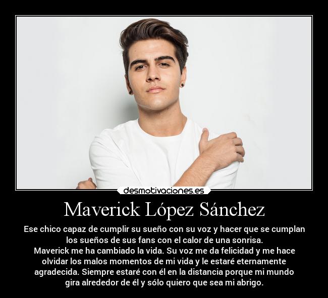 Maverick López Sánchez - Ese chico capaz de cumplir su sueño con su voz y hacer que se cumplan
los sueños de sus fans con el calor de una sonrisa.
Maverick me ha cambiado la vida. Su voz me da felicidad y me hace
olvidar los malos momentos de mi vida y le estaré eternamente
agradecida. Siempre estaré con él en la distancia porque mi mundo
gira alrededor de él y sólo quiero que sea mi abrigo.