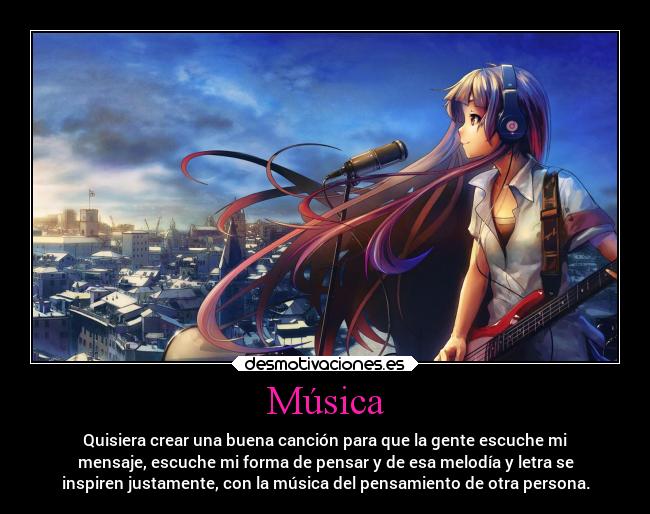 Música - Quisiera crear una buena canción para que la gente escuche mi
mensaje, escuche mi forma de pensar y de esa melodía y letra se
inspiren justamente, con la música del pensamiento de otra persona.