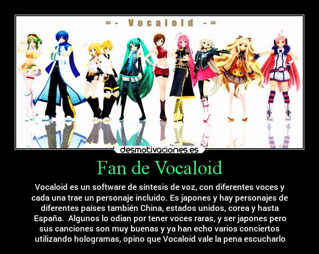 Fan de Vocaloid - Vocaloid es un software de síntesis de voz, con diferentes voces y
cada una trae un personaje incluido. Es japones y hay personajes de
diferentes países también China, estados unidos, corea y hasta
España. Algunos lo odian por tener voces raras, y ser japones pero
sus canciones son muy buenas y ya han echo varios conciertos
utilizando hologramas, opino que Vocaloid vale la pena escucharlo