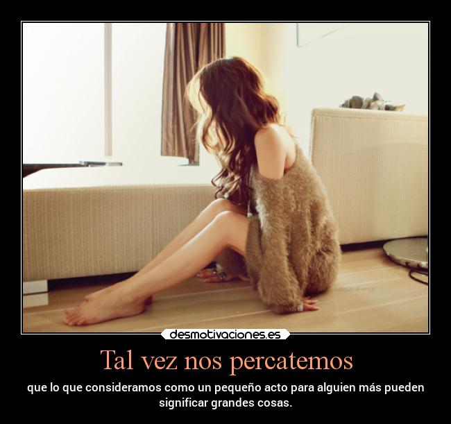 Tal vez nos percatemos - que lo que consideramos como un pequeño acto para alguien más pueden
significar grandes cosas.