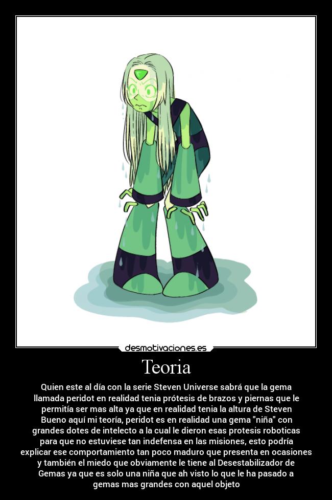 Teoria - Quien este al día con la serie Steven Universe sabrá que la gema
llamada peridot en realidad tenia prótesis de brazos y piernas que le
permitía ser mas alta ya que en realidad tenia la altura de Steven
Bueno aquí mi teoría, peridot es en realidad una gema niña con
grandes dotes de intelecto a la cual le dieron esas protesis roboticas
para que no estuviese tan indefensa en las misiones, esto podría
explicar ese comportamiento tan poco maduro que presenta en ocasiones
y también el miedo que obviamente le tiene al Desestabilizador de
Gemas ya que es solo una niña que ah visto lo que le ha pasado a
gemas mas grandes con aquel objeto