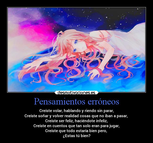Pensamientos erróneos - Creíste volar, hablando y riendo sin parar,
Creíste soñar y volver realidad cosas que no iban a pasar,
Creíste ser feliz, haciéndote infeliz,
Creíste en cuentos que tan solo eran para jugar,
Creíste que todo estaría bien pero,
¿Estas tú bien?