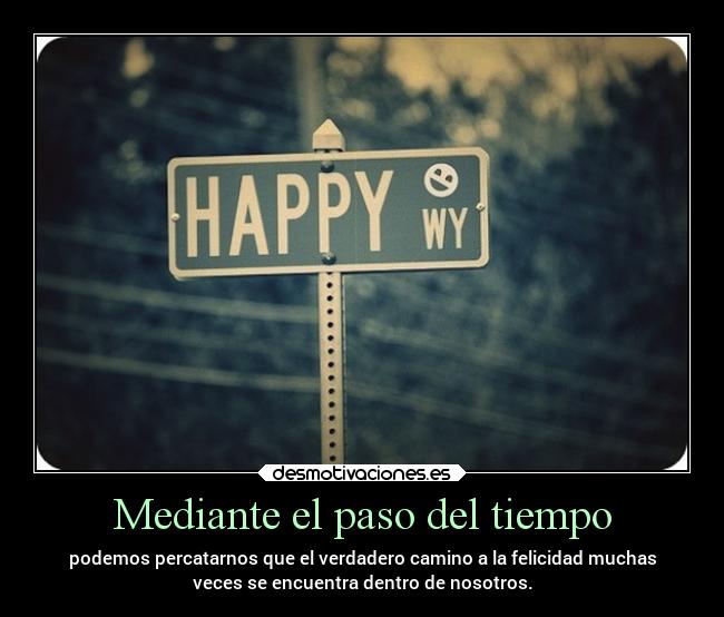 Mediante el paso del tiempo - podemos percatarnos que el verdadero camino a la felicidad muchas
veces se encuentra dentro de nosotros.