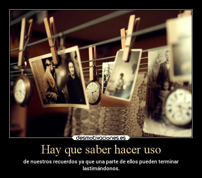 Hay que saber hacer uso - de nuestros recuerdos ya que una parte de ellos pueden terminar
lastimándonos.